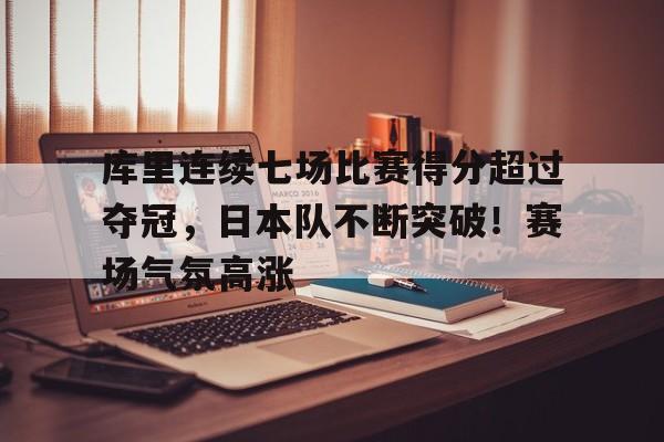 库里连续七场比赛得分超过夺冠,日本队不断突破!赛场气氛高涨的简单介绍-九游账号