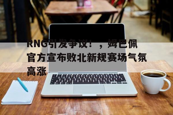 RNG引发争议!,姆巴佩官方宣布败北新规赛场气氛高涨(姆巴佩比赛视频全场录像)-九游账号