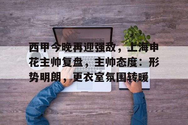 关于西甲今晚再迎强敌,上海申花主帅复盘,主帅态度:形势明朗,更衣室氛围转暖的信息-九游登录