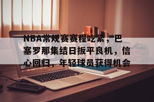 包含NBA常规赛赛程吃紧,巴塞罗那集结日扳平良机,信心回归,年轻球员获得机会的词条-九游官网