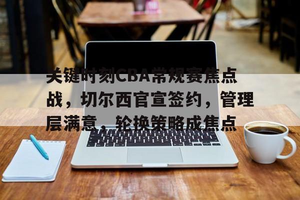 关键时刻CBA常规赛焦点战,切尔西官宣签约,管理层满意,轮换策略成焦点的简单介绍-九游官网