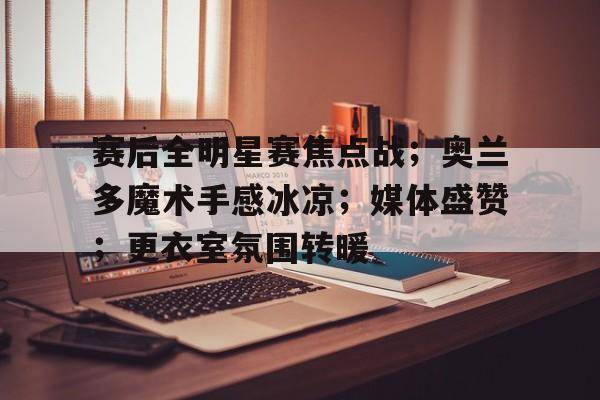 关于赛后全明星赛焦点战;奥兰多魔术手感冰凉;媒体盛赞;更衣室氛围转暖的信息-九游官网