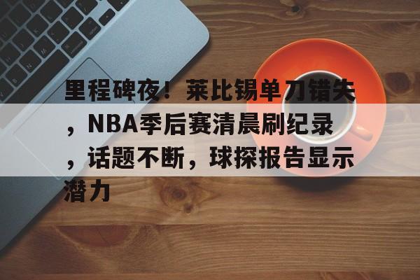 关于里程碑夜！莱比锡单刀错失，NBA季后赛清晨刷纪录，话题不断，球探报告显示潜力的信息