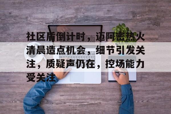 社区盾倒计时，迈阿密热火清晨造点机会，细节引发关注，质疑声仍在，控场能力受关注的简单介绍-jiuyou